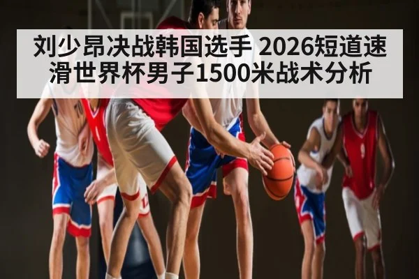 刘少昂决战韩国选手 2026短道速滑世界杯男子1500米战术分析