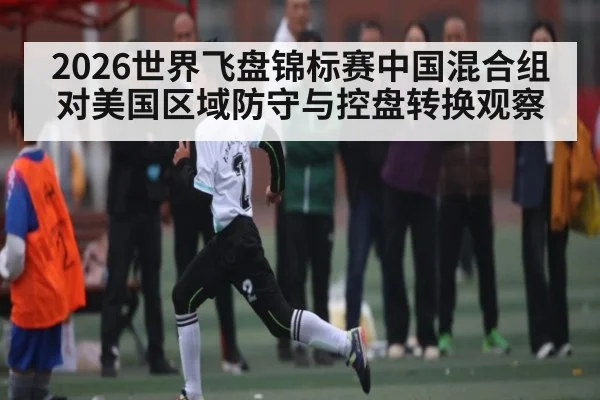 2026世界飞盘锦标赛中国混合组对美国区域防守与控盘转换观察