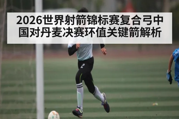 2026世界射箭锦标赛复合弓中国对丹麦决赛环值关键箭解析